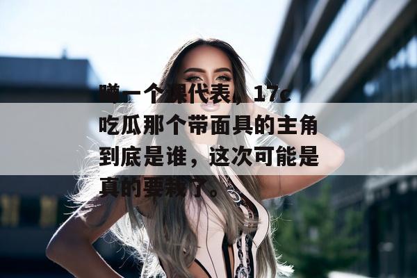 蹲一个课代表，17c吃瓜那个带面具的主角到底是谁，这次可能是真的要栽了。