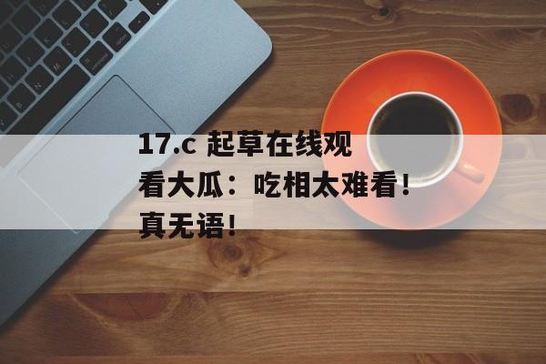17.c 起草在线观看大瓜：吃相太难看！真无语！