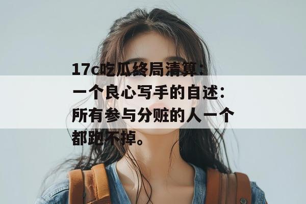 17c吃瓜终局清算：一个良心写手的自述：所有参与分赃的人一个都跑不掉。
