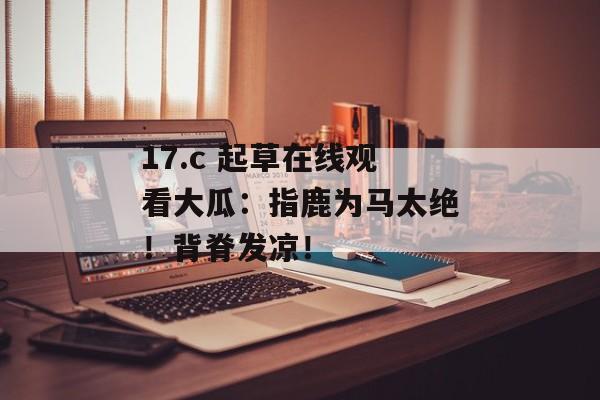 17.c 起草在线观看大瓜：指鹿为马太绝！背脊发凉！