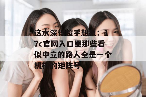 这水深得超乎想象：17c官网入口里那些看似中立的路人全是一个机构的矩阵号