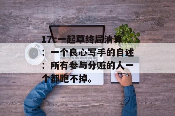 17c一起草终局清算：一个良心写手的自述：所有参与分赃的人一个都跑不掉。