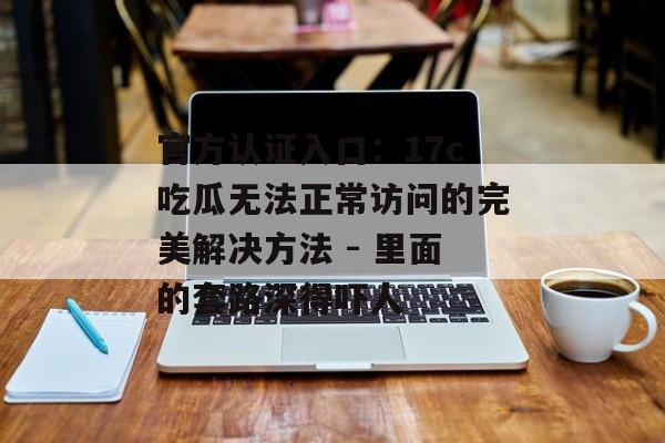 官方认证入口：17c吃瓜无法正常访问的完美解决方法 - 里面的套路深得吓人
