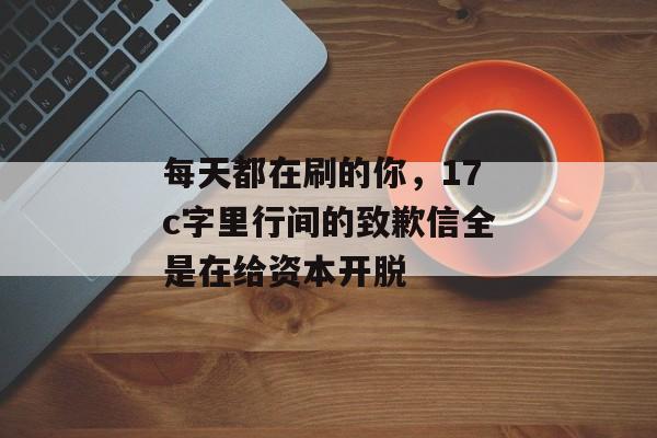 每天都在刷的你，17c字里行间的致歉信全是在给资本开脱