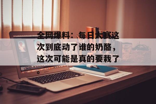 全网爆料:每日大赛这次到底动了谁的奶酪,这次可能是真的要栽了。