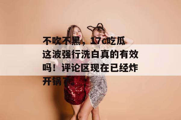 不吹不黑，17c吃瓜这波强行洗白真的有效吗！评论区现在已经炸开锅了。