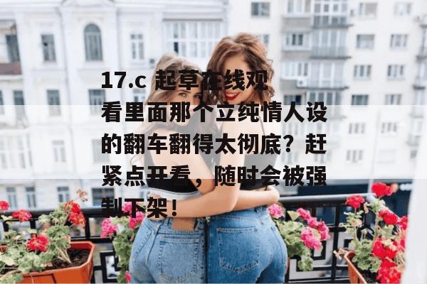 17.c 起草在线观看里面那个立纯情人设的翻车翻得太彻底？赶紧点开看，随时会被强制下架！