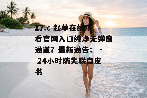 17.c 起草在线观看官网入口纯净无弹窗通道？最新通告： - 24小时防失联白皮书