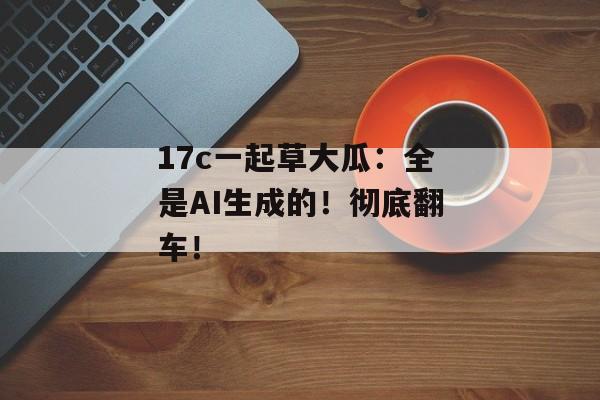 17c一起草大瓜：全是AI生成的！彻底翻车！