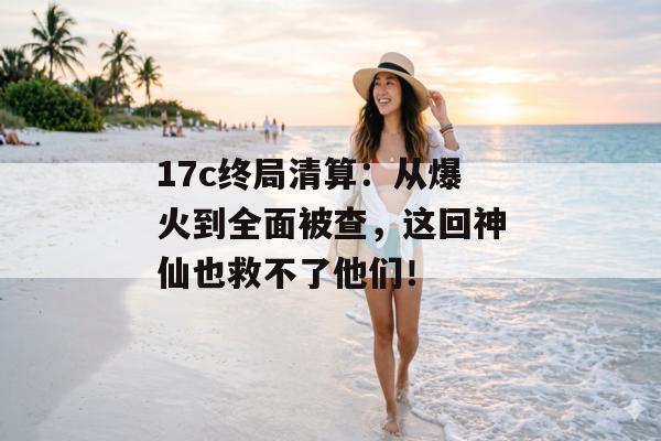 17c终局清算：从爆火到全面被查，这回神仙也救不了他们！