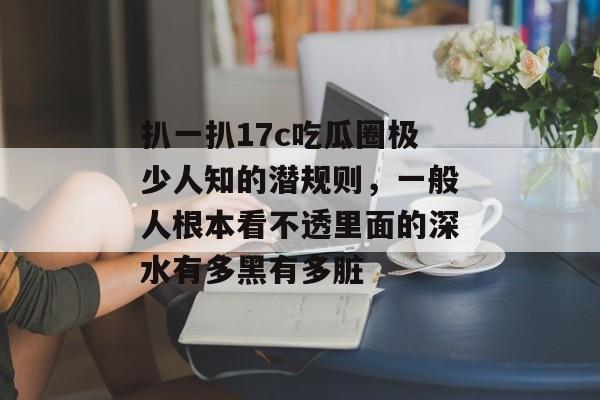 扒一扒17c吃瓜圈极少人知的潜规则，一般人根本看不透里面的深水有多黑有多脏