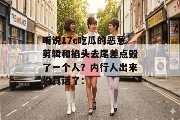 听说17c吃瓜的恶意剪辑和掐头去尾差点毁了一个人？内行人出来说真话了：