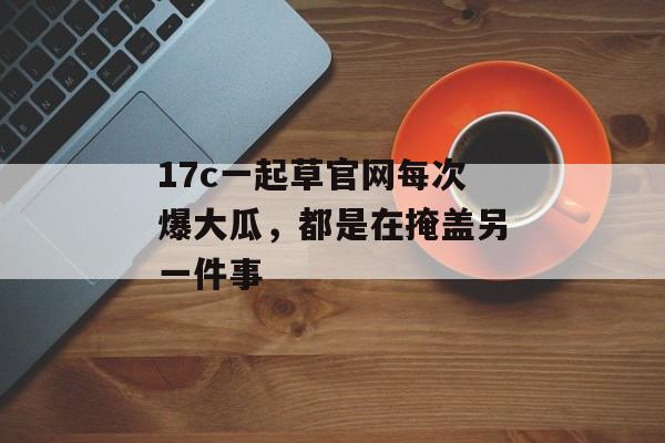 17c一起草官网每次爆大瓜，都是在掩盖另一件事
