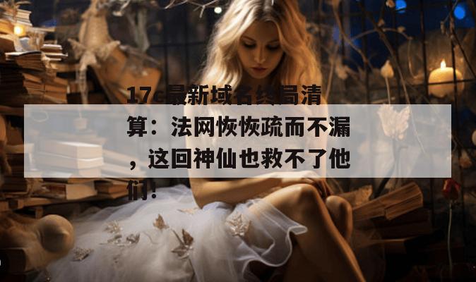 17c最新域名终局清算：法网恢恢疏而不漏，这回神仙也救不了他们！