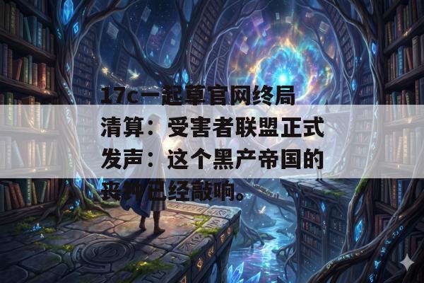 17c一起草官网终局清算：受害者联盟正式发声：这个黑产帝国的丧钟已经敲响。