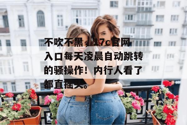 不吹不黑，17c官网入口每天凌晨自动跳转的骚操作！内行人看了都直摇头。