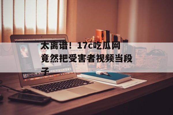 太离谱！17c吃瓜网竟然把受害者视频当段子
