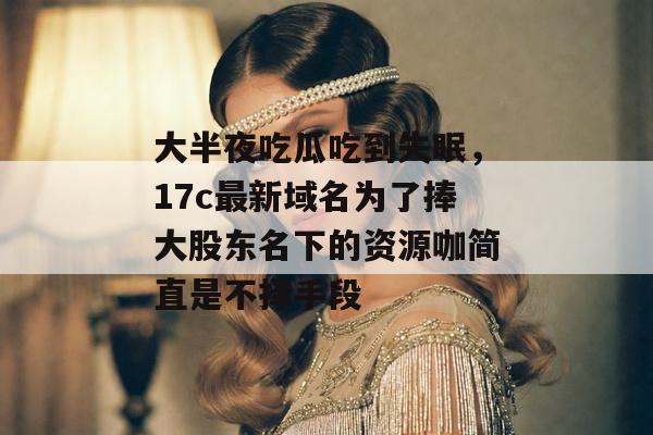 大半夜吃瓜吃到失眠，17c最新域名为了捧大股东名下的资源咖简直是不择手段